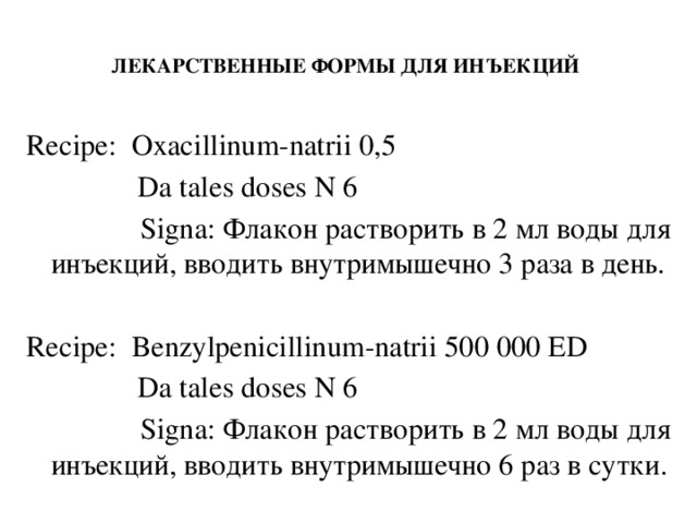 ЛЕКАРСТВЕННЫЕ ФОРМЫ ДЛЯ ИНЪЕКЦИЙ   Recipe: Oxacillinum-natrii 0,5  Da tales doses N 6  Signa: Флакон растворить в 2 мл воды для инъекций, вводить внутримышечно 3 раза в день. Recipe: Benzylpenicillinum-natrii 500 000 ED  Da tales doses N 6  Signa: Флакон растворить в 2 мл воды для инъекций, вводить внутримышечно 6 раз в сутки.