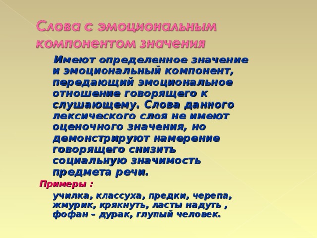 Имеют определенное значение и эмоциональный компонент, передающий эмоциональное отношение говорящего к слушающему. Слова данного лексического слоя не имеют оценочного значения, но демонстрируют намерение говорящего снизить социальную значимость предмета речи. Примеры :  училка, классуха, предки, черепа, жмурик, крякнуть, ласты надуть , фофан – дурак, глупый человек.