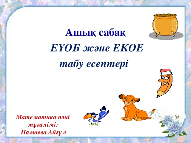 Ашық сабақ  ЕҮОБ және ЕКОЕ табу есептері Математика пәні мұғалімі:  Намаева Айгүл