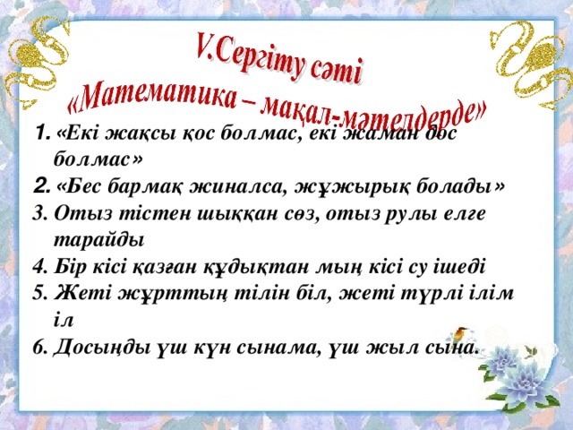 « Екі жақсы қос болмас, екі жаман дос болмас » « Бес бармақ жиналса, жұжырық болады » Отыз тістен шыққан сөз, отыз рулы елге тарайды Бір кісі қазған құдықтан мың кісі су ішеді Жеті жұрттың тілін біл, жеті түрлі ілім іл Досыңды үш күн сынама, үш жыл сына.