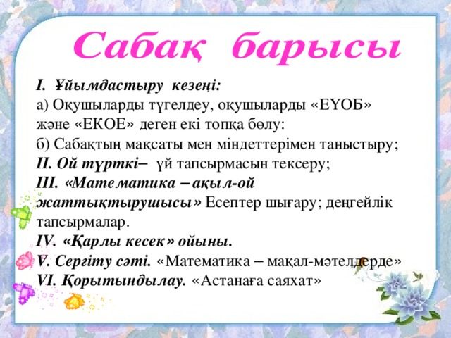 І. Ұйымдастыру кезеңі: а) Оқушыларды түгелдеу, оқушыларды « ЕҮОБ » және « ЕКОЕ » деген екі топқа бөлу: б) Сабақтың мақсаты мен міндеттерімен таныстыру; ІІ. Ой түрткі – үй тапсырмасын тексеру; ІІІ. « Математика – ақыл-ой жаттықтырушысы » Есептер шығару; деңгейлік тапсырмалар. IV. « Қарлы кесек » ойыны. V. Сергіту сәті.  « Математика – мақал-мәтелдерде » V І. Қорытындылау.  « Астанаға саяхат »