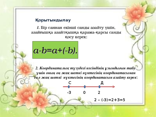 Қорытындылау 1. Бір саннан екінші санды азайту үшін, азайғышқа азайтқышқа қарама - қарсы санды қосу керек: a-b=a+(-b) . 2 . Координаталық түзудегі кесіндінің ұзындығын табу үшін оның оң жақ шеткі нүктесінің координатасынан сол жақ шеткі нүктесінің координатасын азайту керек : С Д -3 0 2 2 – (-3)=2+3=5