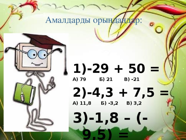 Амалдарды орындаңдар:   1)-29 + 50 = А) 79 Б) 21 В) -21 2)-4,3 + 7,5 = А) 11,8 Б) -3,2 В) 3,2 3)-1,8 – (-9,5) = А) 7,7 Б) 10,3 В) -8,7