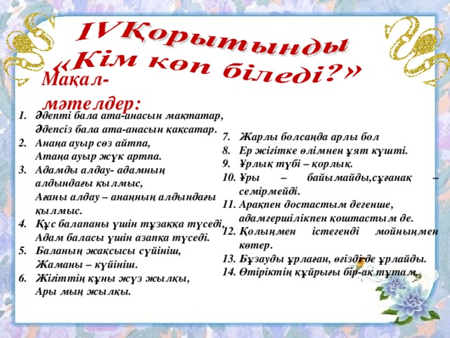 Мақал- мәтелдер: Әдепті бала ата-анасын мақтатар,  Әдепсіз бала ата-анасын қақсатар. Анаңа ауыр сөз айтпа,  Атаңа ауыр жүк артпа. Адамды алдау- адамның  алдындағы қылмыс,  Ағаны алдау – анаңның алдындағы  қылмыс. 4.  Құс балапаны үшін тұзаққа түседі,  Адам баласы үшін азапқа түседі. 5.  Баланың жақсысы сүйініш,  Жаманы – күйініш. 6.  Жігіттің құны жүз жылқы,  Ары мың жылқы. 7.  Жарлы болсаңда арлы бол 8.  Ер жігітке өлімнен ұят күшті. 9.  Ұрлық түбі – қорлық. 10.  Ұры – байымайды,сұғанақ – семірмейді. Арақпен достастым дегенше,  адамгершілікпен қоштастым де. 12.  Қолыңмен істегенді мойныңмен көтер. 13.  Бұзауды ұрлаған, өгізді де ұрлайды. 14.  Өтіріктің құйрығы бір-ақ тұтам.