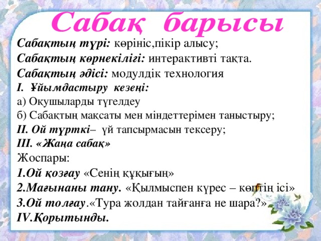 Сабақтың түрі: көрініс,пікір алысу; Сабақтың көрнекілігі: интерактивті тақта. Сабақтың әдісі: модулдік технология І. Ұйымдастыру кезеңі: а) Оқушыларды түгелдеу б) Сабақтың мақсаты мен міндеттерімен таныстыру; ІІ. Ой түрткі – үй тапсырмасын тексеру; ІІІ. «Жаңа сабақ» Жоспары: 1.Ой қозғау «Сенің құқығың» 2.Мағынаны тану.  «Қылмыспен күрес – көптің ісі» 3.Ой толғау .«Тура жолдан тайғанға не шара?» ІV.Қорытынды.