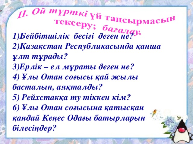 1)Бейбітшілік бесігі деген не? 2)Қазақстан Республикасында қанша ұлт тұрады? 3)Ерлік – ел мұраты деген не? 4) Ұлы Отан соғысы қай жылы басталып, аяқталды? 5) Рейхстакқа ту тіккен кім? 6) Ұлы Отан соғысына қатысқан қандай Кеңес Одағы батырларын білесіңдер?