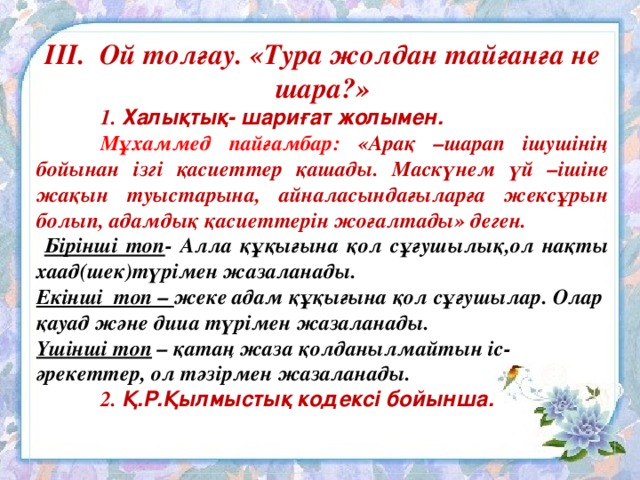 ІІІ. Ой толғау. «Тура жолдан тайғанға не шара?»  1. Халықтық- шариғат жолымен.  Мұхаммед пайғамбар: «Арақ –шарап ішушінің бойынан ізгі қасиеттер қашады. Маскүнем үй –ішіне жақын туыстарына, айналасындағыларға жексұрын болып, адамдық қасиеттерін жоғалтады» деген.  Бірінші топ - Алла құқығына қол сұғушылық,ол нақты хаад(шек)түрімен жазаланады. Екінші топ – жеке адам құқығына қол сұғушылар. Олар қауад және дииа түрімен жазаланады. Үшінші топ – қатаң жаза қолданылмайтын іс-әрекеттер, ол тәзірмен жазаланады.  2. Қ.Р.Қылмыстық кодексі бойынша.