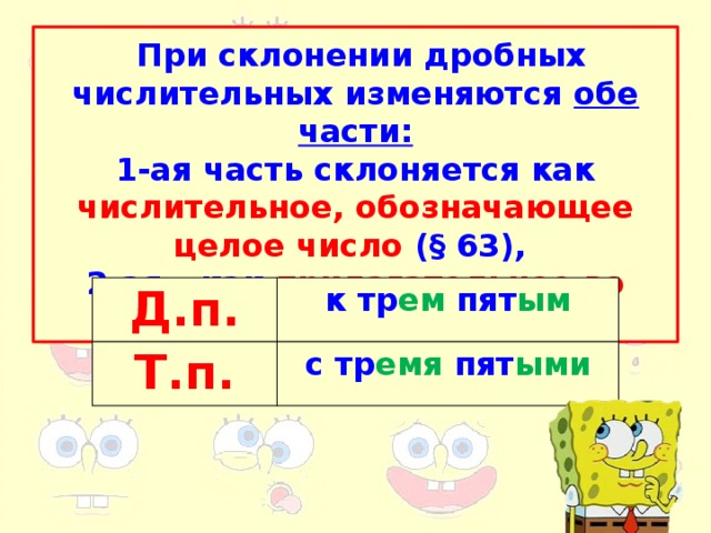 При склонении дробных числительных изменяются обе части: 1-ая часть склоняется как числительное, обозначающее целое число ( § 63), 2-ая – как прилагательное во мн.ч. Д.п. Т.п. к тр ем пят ым с тр емя пят ыми