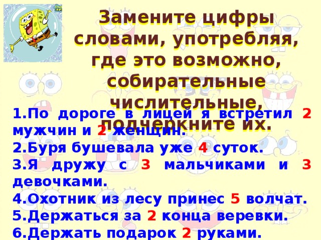 Замените цифры словами, употребляя, где это возможно, собирательные числительные, подчеркните их. 1.По дороге в лицей я встретил 2 мужчин и 2 женщин. 2.Буря бушевала уже 4 суток. 3.Я дружу с 3 мальчиками и 3 девочками. 4.Охотник из лесу принес 5 волчат. 5.Держаться за 2 конца веревки. 6.Держать подарок 2 руками.