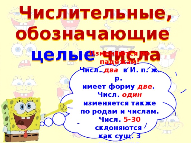 Числительные, обозначающие целые числа Изменяются по падежам! Числ. два в И. п. ж. р. имеет форму две . Числ. один  изменяется также по родам и числам. Числ. 5-30 склоняются как сущ. 3 склонения.