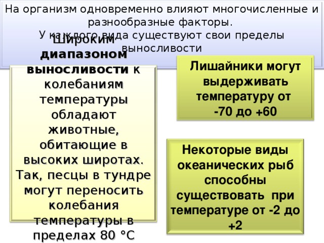 На организм одновременно влияют многочисленные и разнообразные факторы. У каждого вида существуют свои пределы выносливости Широким диапазоном  выносливости к колебаниям температуры обладают животные, обитающие в высоких широтах. Так, песцы в тундре могут переносить колебания температуры в пределах 80 °С (от +30 до -45) Лишайники могут выдерживать температуру от -70 до +60 Некоторые виды океанических рыб способны существовать при температуре от -2 до +2