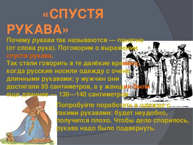 «Спустя рукава» Почему рукава так называются — понятно (от слова рука). Поговорим о выражении спустя рукава . Так стали говорить в те далёкие вре мена, когда русские носили одежду с очень длинными рукавами: у мужчин они достигали 95 сантиметров, а у женщ ин были еще длиннее — 130—140 сантиметров    Попробуйте поработать в одежде с такими рукавами: будет неудобно, получится плохо. Чтобы дело спорилось, рукава надо было подвернуть.