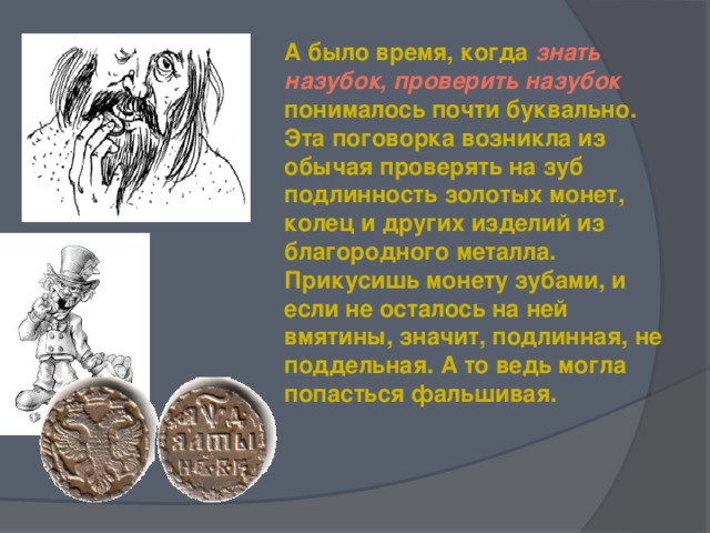 А было время, когда знать назубок, проверить назубок понималось почти буквально. Эта поговорка возникла из обычая проверять на зуб подлинность золотых монет, колец и других изделий из благородного металла. Прикусишь монету зубами, и если не осталось на ней вмятины, значит, подлинная, не поддельная. А то ведь могла попасться фальшивая.