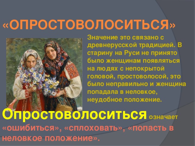 «Опростоволоситься» Значение это связано с древнерусской традицией. В старину на Руси не принято было женщинам появляться  на людях с непокрытой головой, простоволосой, это было неправильно и женщина попадала в неловкое, неудобное положение. Опростоволоситься означает «ошибиться», «сплоховать», «попасть в неловкое положение».