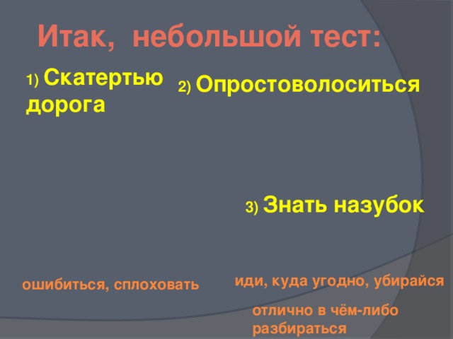 Итак, небольшой тест: 1) Скатертью дорога 2) Опростоволоситься 3) Знать назубок  иди, куда угодно, убирайся ошибиться, сплоховать отлично в чём-либо разбираться