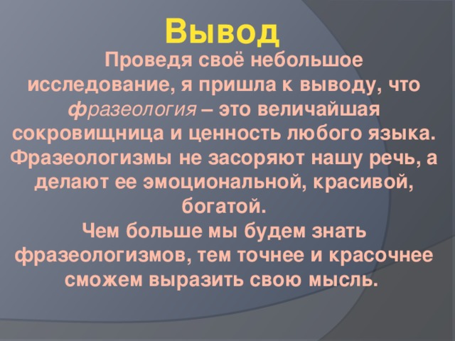 Вывод  Проведя своё небольшое исследование, я пришла к выводу, что ф разеология – это величайшая сокровищница и ценность любого языка. Фразеологизмы не засоряют нашу речь, а делают ее эмоциональной, красивой, богатой.  Чем больше мы будем знать фразеологизмов, тем точнее и красочнее сможем выразить свою мысль.