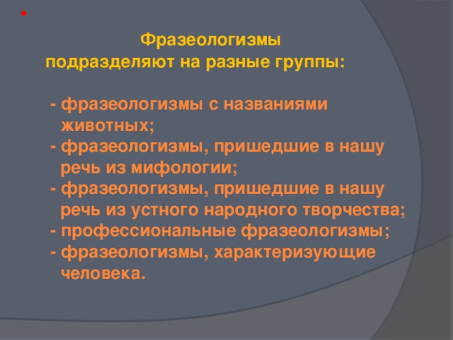 Фразеологизмы  подразделяют на разные группы:   - фразеологизмы с названиями  животных;  - фразеологизмы, пришедшие в нашу  речь из мифологии;  - фразеологизмы, пришедшие в нашу  речь из устного народного творчества;  - профессиональные фразеологизмы;  - фразеологизмы, характеризующие  человека.