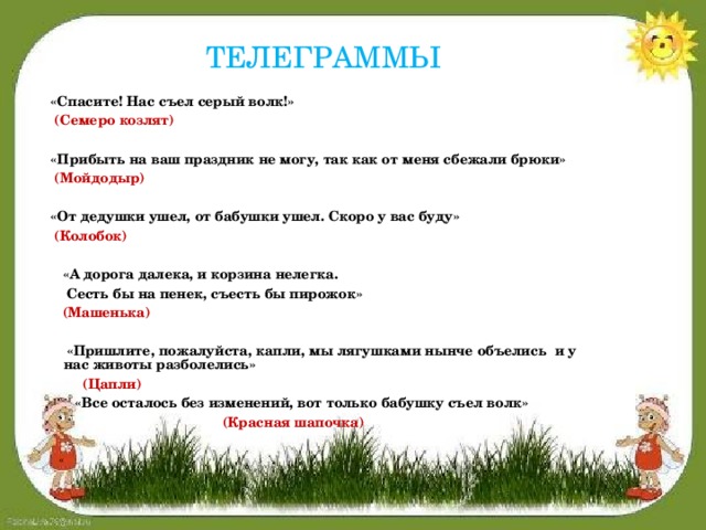 ТЕЛЕГРАММЫ  «Спасите! Нас съел серый волк!»  (Семеро козлят)    «Прибыть на ваш праздник не могу, так как от меня сбежали брюки»  (Мойдодыр)    «От дедушки ушел, от бабушки ушел. Скоро у вас буду»  (Колобок)    «А дорога далека, и корзина нелегка.   Сесть бы на пенек, съесть бы пирожок»  (Машенька)    «Пришлите, пожалуйста, капли, мы лягушками нынче объелись и у нас животы разболелись»  (Цапли)   «Все осталось без изменений, вот только бабушку съел волк»  (Красная шапочка)    «  