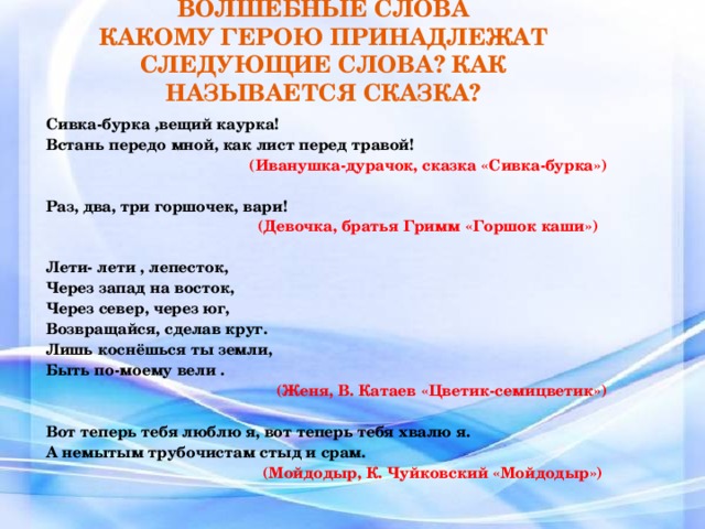 ВОЛШЕБНЫЕ СЛОВА  КАКОМУ ГЕРОЮ ПРИНАДЛЕЖАТ СЛЕДУЮЩИЕ СЛОВА? КАК НАЗЫВАЕТСЯ СКАЗКА? Сивка-бурка ,вещий каурка! Встань передо мной, как лист перед травой!  (Иванушка-дурачок, сказка «Сивка-бурка»)  Раз, два, три горшочек, вари! (Девочка, братья Гримм «Горшок каши»)   Лети- лети , лепесток, Через запад на восток, Через север, через юг, Возвращайся, сделав круг. Лишь коснёшься ты земли, Быть по-моему вели . (Женя, В. Катаев «Цветик-семицветик»)  Вот теперь тебя люблю я, вот теперь тебя хвалю я. А немытым трубочистам стыд и срам. (Мойдодыр, К. Чуйковский «Мойдодыр»)