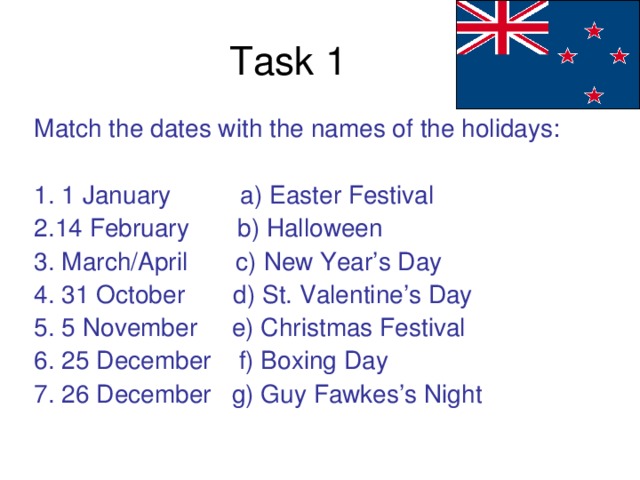 Task 1 Match the dates with the names of the holidays: 1. 1 January a) Easter Festival 2.14 February b) Halloween 3. March/April c) New Year’s Day 4. 31 October d) St. Valentine’s Day 5. 5 November e) Christmas Festival 6. 25 December f) Boxing Day 7. 26 December g) Guy Fawkes’s Night