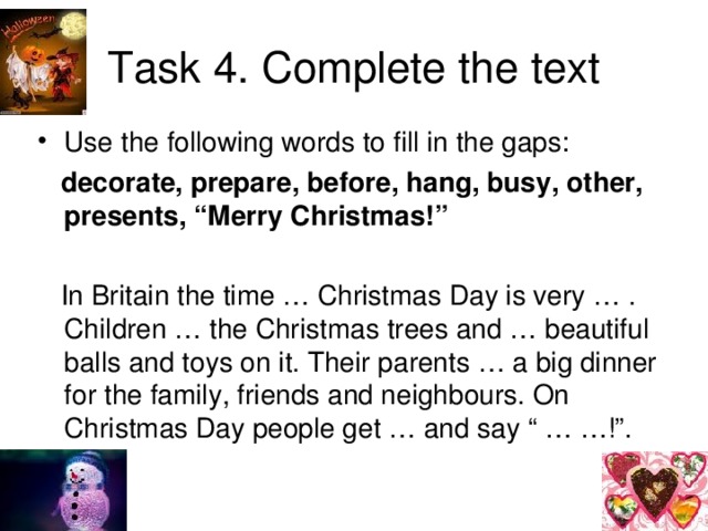 Task  4. Complete the text Use the following words to fill in the gaps:  decorate, prepare, before, hang, busy, other, presents, “Merry Christmas!”   In Britain the time … Christmas Day is very … . Children … the Christmas trees and … beautiful balls and toys on it. Their parents … a big dinner for the family, friends and neighbours. On Christmas Day people get … and say “ … …!”.
