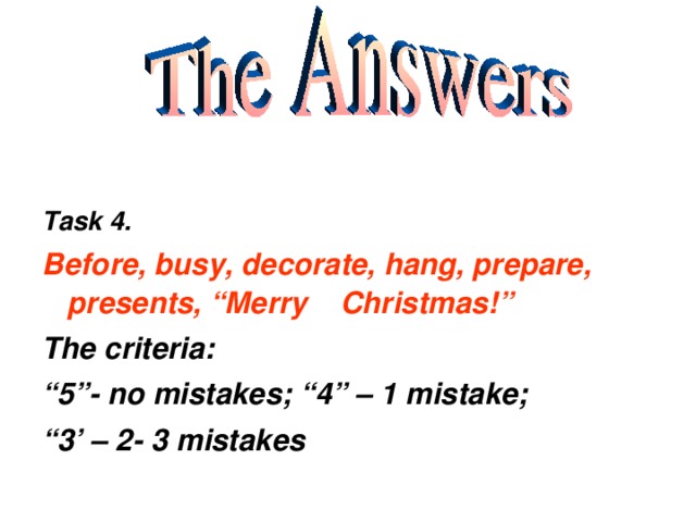Task 4. Before, busy, decorate, hang, prepare, presents, “Merry Christmas!” The criteria: “ 5”- no mistakes; “4” – 1 mistake; “ 3’ – 2- 3 mistakes