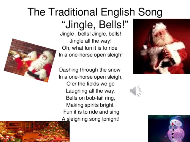 The Traditional English Song “Jingle, Bells!” Jingle , bells! Jingle, bells! Jingle all the way! Oh, what fun it is to ride In a one-horse open sleigh! Dashing through the snow In a one-horse open sleigh, O’er the fields we go Laughing all the way. Bells on bob-tail ring, Making spirits bright.  Fun it is to ride and sing A sleighing song tonight!