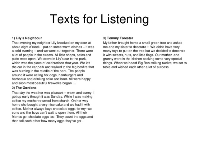 Texts for Listening 1 ) Lily’s Neighbour That evening my neighbor Lily knocked on my door at about eight o’clock. I put on some warm clothes – it was a cold evening – and we went out together. There were a lot of people in the streets. All little shops, cafes and pubs were open. We drove in Lily’s car to the park, which was the place of celebrations that year. We left the car in the car park and walked to the big bonfire that was burning in the middle of the park. The people around it were eating hot dogs, hamburgers and barbeque and drinking coke and beer. All were happy and soon most beautiful fireworks began … 2) The Gordons That day the weather was pleasant – warm and sunny. I got up early though it was Sunday. While I was making coffee my mother returned from church. On her way home she bought a very nice cake and we had it with coffee. Mother always buys chocolate eggs for my two sons and the boys can’t wait to open them. All their friends get choclate eggs too. They count the eggs and then tell each other how many eggs they’ve got. 3) Tommy Forester My father brought home a small green tree and asked me and my sister to decorate it. We didn’t have very many toys to put on the tree but we decided to decorate it with sweets, nuts, and little flags. Our mother and granny were in the kitchen cooking some very special things. When we heard Big Ben striking twelve, we sat to table and wished each other a lot of success.