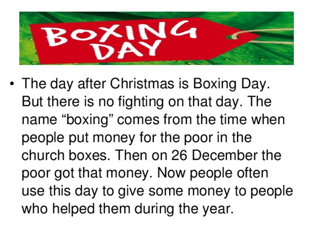 The day after Christmas is Boxing Day. But there is no fighting on that day. The name “boxing” comes from the time when people put money for the poor in the church boxes. Then on 26 December the poor got that money. Now people often use this day to give some money to people who helped them during the year.
