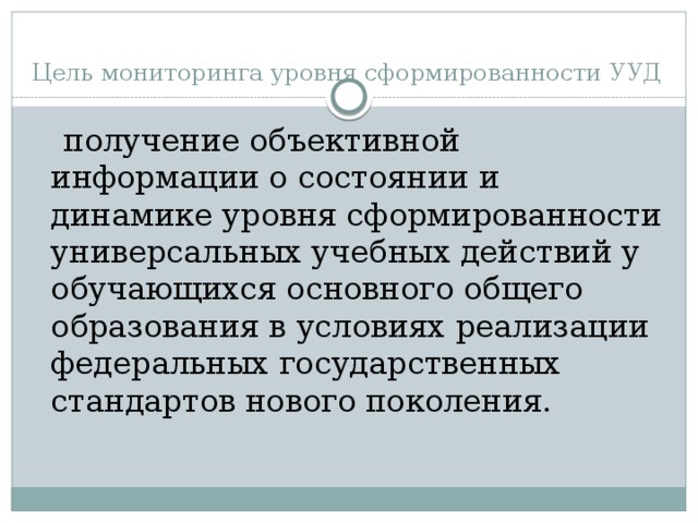 Цель мониторинга уровня сформированности УУД  получение объективной информации о состоянии и динамике уровня сформированности универсальных учебных действий у обучающихся основного общего образования в условиях реализации федеральных государственных стандартов нового поколения.