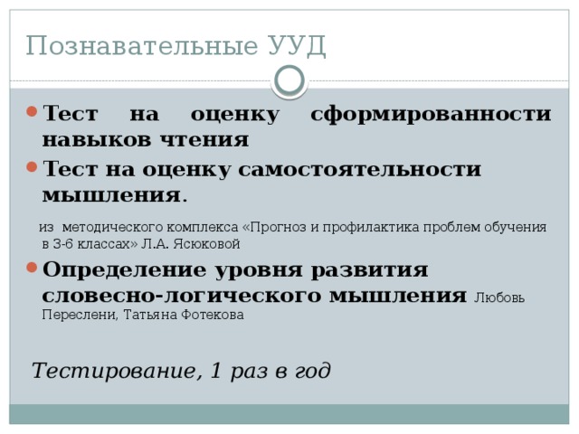 Познавательные УУД Тест на оценку сформированности навыков чтения Тест на оценку самостоятельности мышления .  из методического комплекса «Прогноз и профилактика проблем обучения в 3-6 классах» Л.А. Ясюковой Определение уровня развития словесно-логического мышления  Любовь Переслени, Татьяна Фотекова  Тестирование, 1 раз в год