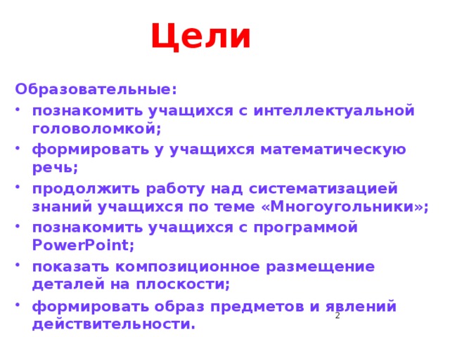 Цели Образовательные: познакомить учащихся с интеллектуальной головоломкой; формировать у учащихся математическую речь; продолжить работу над систематизацией знаний учащихся по теме «Многоугольники»; познакомить учащихся с программой PowerPoint; показать композиционное размещение деталей на плоскости; формировать образ предметов и явлений действительности.