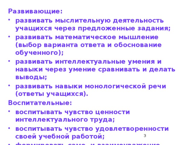 Развивающие: развивать мыслительную деятельность учащихся через предложенные задания; развивать математическое мышление (выбор варианта ответа и обоснование обученного); развивать интеллектуальные умения и навыки через умение сравнивать и делать выводы; развивать навыки монологической речи (ответы учащихся). Воспитательные: воспитывать чувство ценности интеллектуального труда; воспитывать чувство удовлетворенности своей учебной работой; формировать само- и взаимоуважение.