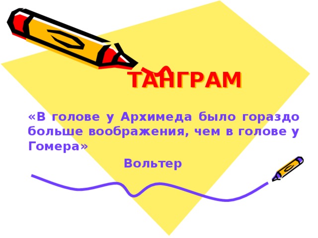 ТАНГРАМ «В голове у Архимеда было гораздо больше воображения, чем в голове у Гомера»       Вольтер Хорошее воображение - это качество, необходимое в равной мере и математику, и поэту. А может быть, математику даже в большей степени. Великий французский просветитель Вольтер как-то сказал: «В голове у Архимеда было гораздо больше воображения, чем в голове у Гомера».