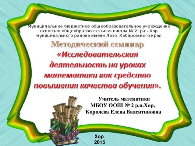 Муниципальное бюджетное общеобразовательное учреждение  основная общеобразовательная школа № 2 р.п. Хор муниципального района имени Лазо Хабаровского края  Учитель математики МБОУ ООШ № 2 р.п.Хор, Королева Елена Валентиновна Хор  2015