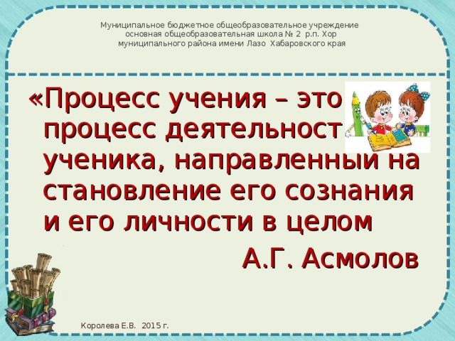 Муниципальное бюджетное общеобразовательное учреждение основная общеобразовательная школа № 2 р.п. Хор  муниципального района имени Лазо Хабаровского края «Процесс учения – это процесс деятельности ученика, направленный на становление его сознания и его личности в целом А.Г. Асмолов Королева Е.В. 2015 г.