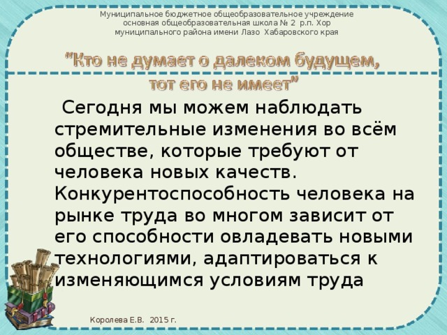 Муниципальное бюджетное общеобразовательное учреждение  основная общеобразовательная школа № 2 р.п. Хор муниципального района имени Лазо Хабаровского края  Сегодня мы можем наблюдать стремительные изменения во всём обществе, которые требуют от человека новых качеств. Конкурентоспособность человека на рынке труда во многом зависит от его способности овладевать новыми технологиями, адаптироваться к изменяющимся условиям труда Королева Е.В. 2015 г.