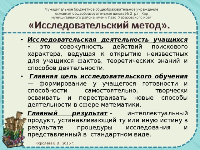 Муниципальное бюджетное общеобразовательное учреждение  основная общеобразовательная школа № 2 р.п. Хор муниципального района имени Лазо Хабаровского края Исследовательская деятельность учащихся – это совокупность действий поискового характера, ведущая к открытию неизвестных для учащихся фактов, теоретических знаний и способов деятельности.   Главная цель исследовательского обучения — формирование у учащегося готовности и способности самостоятельно, творчески осваивать и перестраивать новые способы деятельности в сфере математики. Главный результат   – интеллектуальный продукт, устанавливающий ту или иную истину в результате процедуры исследования и представленный в  стандартном виде. Королева Е.В. 2015 г.