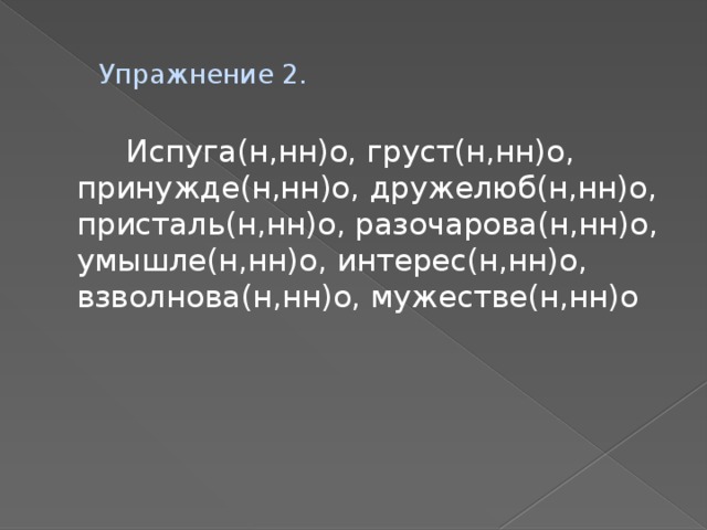 Упражнение 2.  Испуга(н,нн)о, груст(н,нн)о, принужде(н,нн)о, дружелюб(н,нн)о, присталь(н,нн)о, разочарова(н,нн)о, умышле(н,нн)о, интерес(н,нн)о, взволнова(н,нн)о, мужестве(н,нн)о