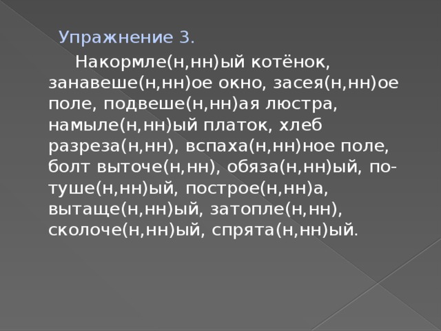 Упражнение 3.  Накормле(н,нн)ый котёнок, занавеше(н,нн)ое окно, засея(н,нн)ое поле, подвеше(н,нн)ая люстра, намыле(н,нн)ый платок, хлеб разреза(н,нн), вспаха(н,нн)ное поле, болт выточе(н,нн), обяза(н,нн)ый, по-туше(н,нн)ый, построе(н,нн)а, вытаще(н,нн)ый, затопле(н,нн), сколоче(н,нн)ый, спрята(н,нн)ый.