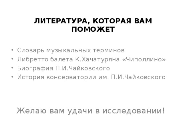 ЛИТЕРАТУРА, КОТОРАЯ ВАМ ПОМОЖЕТ Словарь музыкальных терминов Либретто балета К.Хачатуряна «Чиполлино» Биография П.И.Чайковского История консерватории им. П.И.Чайковского Желаю вам удачи в исследовании!