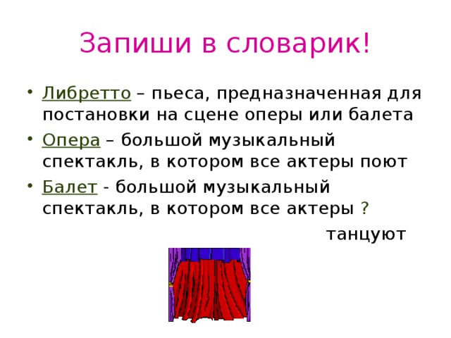 Запиши в словарик! Либретто – пьеса, предназначенная для постановки на сцене оперы или балета Опера – большой музыкальный спектакль, в котором все актеры поют Балет - большой музыкальный спектакль, в котором все актеры ?  танцуют