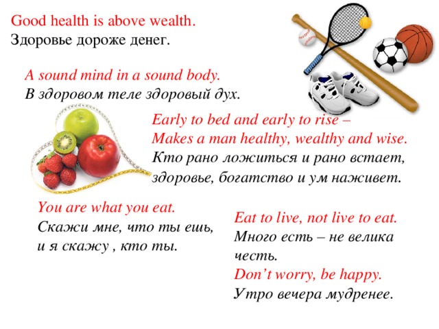 Good health is above wealth. Здоровье дороже денег. A sound mind in a sound body. В здоровом теле здоровый дух. Early to bed and early to rise – Makes a man healthy, wealthy and wise. Кто рано ложиться и рано встает, здоровье, богатство и ум наживет . You are what you eat. Скажи мне, что ты ешь, и я скажу , кто ты.  Eat to live, not live to eat. Много есть – не велика честь.  Don’t worry, be happy. Утро вечера мудренее.