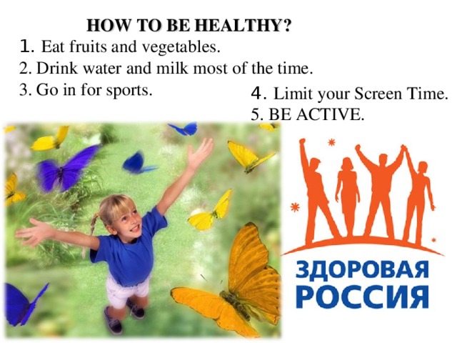 HOW TO BE HEALTHY? 1. Eat fruits and vegetables.  2. Drink water and milk most of the time.  3. Go in for sports.   4. Limit your Screen Time.  5. BE ACTIVE.