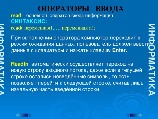 ИНФОРМАТИКА ИНФОРМАТИКА ОПЕРАТОРЫ ВВОДА read  – основной оператор ввода информации СИНТАКСИС: read( переменная1,…, переменная n); При выполнении оператора компьютер переходит в режим ожидания данных: пользователь должен ввести данные с клавиатуры и нажать клавишу Enter. Readln автоматически осуществляет переход на новую строку входного потока, даже если в текущей строке остались невведённые символы, то есть позволяет перейти к следующей строке, считав лишь начальную часть введённой строки.