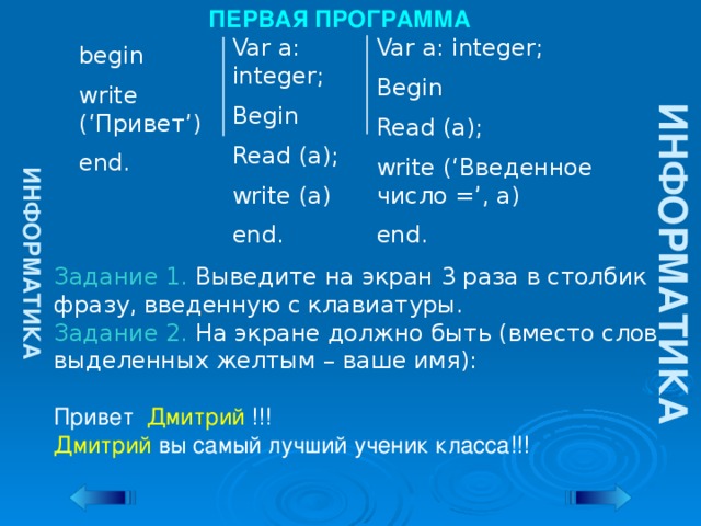 ИНФОРМАТИКА ИНФОРМАТИКА ПЕРВАЯ ПРОГРАММА Var a: integer; Var a: integer; Begin Begin Read (a); Read (a); write (a) write (‘Введенное число =’, a) end. end. begin write (‘Привет’) end. Задание 1. Выведите на экран 3 раза в столбик фразу, введенную с клавиатуры. Задание 2. На экране должно быть (вместо слов выделенных желтым – ваше имя): Привет Дмитрий !!! Дмитрий вы самый лучший ученик класса!!!
