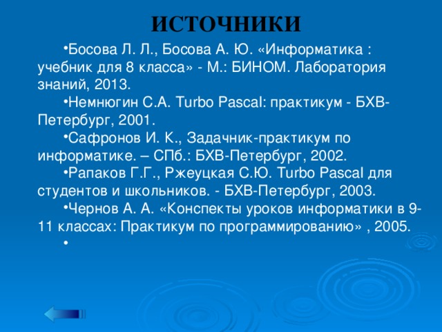 ИСТОЧНИКИ Босова Л. Л., Босова А. Ю. «Информатика : учебник для 8 класса» - М.: БИНОМ. Лаборатория знаний, 2013. Немнюгин С.А. Turbo Pascal: практикум - БХВ-Петербург, 2001. Сафронов И. К., Задачник-практикум по информатике. – СПб.: БХВ-Петербург, 2002. Рапаков Г.Г., Ржеуцкая С.Ю. Turbo Pascal для студентов и школьников. - БХВ-Петербург, 2003. Чернов А. А. «Конспекты уроков информатики в 9-11 классах: Практикум по программированию» , 2005.