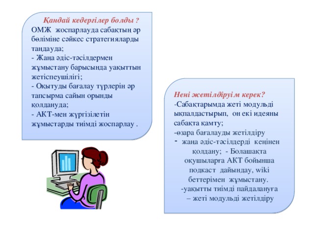 Қандай кедергілер болды ? ОМЖ жоспарлауда сабақтың әр бөліміне сәйкес стратегияларды таңдауда; - Жаңа әдіс-тәсілдермен жұмыстану барысында уақыттын жетіспеушілігі; - Оқытуды бағалау түрлерін әр тапсырма сайын орынды қолдануда; - АКТ-мен жүргізілетін жұмыстарды тиімді жоспарлау .    Нені жетілдіруім керек? - Сабақтарымда жеті модульді ықпалдастырып, он екі идеяны сабақта қамту; -өзара бағалауды жетілдіру жаңа әдіс-тәсілдерді кеңінен қолдану; - Болашақта оқушыларға АКТ бойынша подкаст дайындау, wiki беттерімен жұмыстану. -уақытты тиімді пайдалануға – жеті модульді жетілдіру