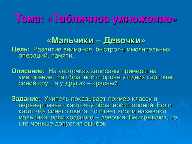 Тема: «Табличное умножение» «Мальчики – Девочки» Цель: Развитие внимания, быстроты мыслительных операций, памяти. Описание: На карточках записаны примеры на умножение. На обратной стороне у одних карточек синий круг, а у других – красный. Задание: Учитель показывает пример классу и перевертывает карточку обратной стороной. Если карточка синего цвета, то ответ хором называют мальчики, если красного – девочки. Выигрывают, те кто меньше допустил ошибок.