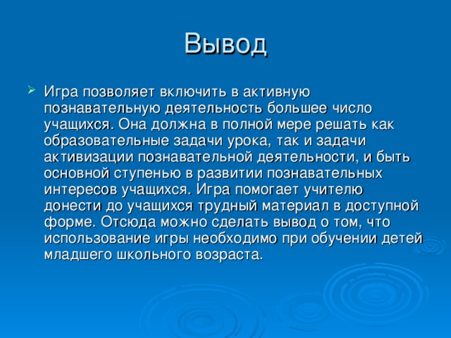 Игра позволяет включить в активную познавательную деятельность большее число учащихся. Она должна в полной мере решать как образовательные задачи урока, так и задачи активизации познавательной деятельности, и быть основной ступенью в развитии познавательных интересов учащихся. Игра помогает учителю донести до учащихся трудный материал в доступной форме. Отсюда можно сделать вывод о том, что использование игры необходимо при обучении детей младшего школьного возраста.